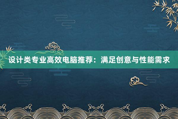 设计类专业高效电脑推荐：满足创意与性能需求